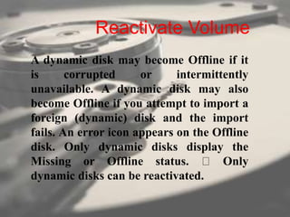 Reactivate Volume
A dynamic disk may become Offline if it
is corrupted or intermittently
unavailable. A dynamic disk may also
become Offline if you attempt to import a
foreign (dynamic) disk and the import
fails. An error icon appears on the Offline
disk. Only dynamic disks display the
Missing or Offline status. Only
dynamic disks can be reactivated.
 