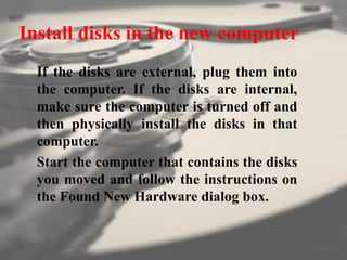 Install disks in the new computer
If the disks are external, plug them into
the computer. If the disks are internal,
make sure the computer is turned off and
then physically install the disks in that
computer.
Start the computer that contains the disks
you moved and follow the instructions on
the Found New Hardware dialog box.
 