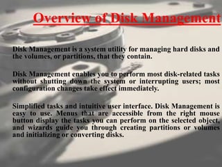 Overview of Disk Management
Disk Management is a system utility for managing hard disks and
the volumes, or partitions, that they contain.
Disk Management enables you to perform most disk-related tasks
without shutting down the system or interrupting users; most
configuration changes take effect immediately.
Simplified tasks and intuitive user interface. Disk Management is
easy to use. Menus that are accessible from the right mouse
button display the tasks you can perform on the selected object,
and wizards guide you through creating partitions or volumes
and initializing or converting disks.
 