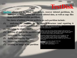 TestDisk
TestDisk allows you to repair boot sectors, recover deleted partitions, fix
damaged partition tables, and recover deleted data, as well as copy files
from deleted/inaccessible partitions.
The choice of actions you can perform on each partition include:
(1) analysing the partition for the correct structure (and repairing it
accordingly if a problem is found)
(2) changing the disk geometry
(3) deleting all data in the partition table
(4) recovering the boot sector
(5) listing and copying files
(6) recovering deleted files
(7) creating an image of the partition
 