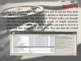 Recuva
In a few simple clicks, Recuva allows you to recover files from
your computer that were accidentally deleted or that have become
damaged or corrupt. The Quick-Start Wizard walks you through
the recovery process by asking a couple of simple questions
about what you want to recover and where you want to recover it
from and then initiating a quick scan. You can skip the wizard
and go straight to the application if you wish.
 