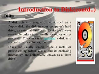 Introduction to Disk(contd..)
Disks
A disk refers to magnetic media, such as a
floppy disk, the disk in your computer's hard
drive, an external hard drive. Disks are always
rewritable unless intentionally locked or write-
protected. You can easily partition a disk into
several smaller volumes, too.
Disks are usually sealed inside a metal or
plastic casing (often, a disk and its enclosing
mechanism are collectively known as a "hard
drive").
 