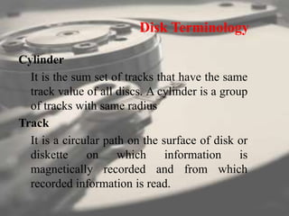 Disk Terminology
Cylinder
It is the sum set of tracks that have the same
track value of all discs. A cylinder is a group
of tracks with same radius
Track
It is a circular path on the surface of disk or
diskette on which information is
magnetically recorded and from which
recorded information is read.
 