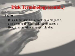 Disk Terminology(contd..)
Sector
It is a subdivision of a track on a magnetic
disk or optical disk. Each sector stores a
fixed amount of user accessible data.
 