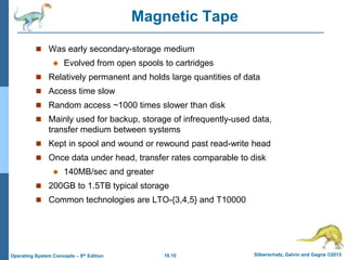 10.10 Silberschatz, Galvin and Gagne ©2013
Operating System Concepts – 9th Edition
Magnetic Tape
 Was early secondary-storage medium
 Evolved from open spools to cartridges
 Relatively permanent and holds large quantities of data
 Access time slow
 Random access ~1000 times slower than disk
 Mainly used for backup, storage of infrequently-used data,
transfer medium between systems
 Kept in spool and wound or rewound past read-write head
 Once data under head, transfer rates comparable to disk
 140MB/sec and greater
 200GB to 1.5TB typical storage
 Common technologies are LTO-{3,4,5} and T10000
 