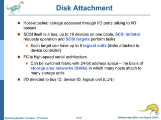 10.12 Silberschatz, Galvin and Gagne ©2013
Operating System Concepts – 9th Edition
Disk Attachment
 Host-attached storage accessed through I/O ports talking to I/O
busses
 SCSI itself is a bus, up to 16 devices on one cable, SCSI initiator
requests operation and SCSI targets perform tasks
 Each target can have up to 8 logical units (disks attached to
device controller)
 FC is high-speed serial architecture
 Can be switched fabric with 24-bit address space – the basis of
storage area networks (SANs) in which many hosts attach to
many storage units
 I/O directed to bus ID, device ID, logical unit (LUN)
 