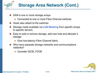 10.15 Silberschatz, Galvin and Gagne ©2013
Operating System Concepts – 9th Edition
Storage Area Network (Cont.)
 SAN is one or more storage arrays
 Connected to one or more Fibre Channel switches
 Hosts also attach to the switches
 Storage made available via LUN Masking from specific arrays
to specific servers
 Easy to add or remove storage, add new host and allocate it
storage
 Over low-latency Fibre Channel fabric
 Why have separate storage networks and communications
networks?
 Consider iSCSI, FCOE
 