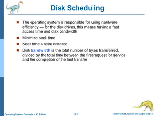 10.17 Silberschatz, Galvin and Gagne ©2013
Operating System Concepts – 9th Edition
Disk Scheduling
 The operating system is responsible for using hardware
efficiently — for the disk drives, this means having a fast
access time and disk bandwidth
 Minimize seek time
 Seek time  seek distance
 Disk bandwidth is the total number of bytes transferred,
divided by the total time between the first request for service
and the completion of the last transfer
 