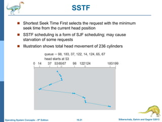 10.21 Silberschatz, Galvin and Gagne ©2013
Operating System Concepts – 9th Edition
SSTF
 Shortest Seek Time First selects the request with the minimum
seek time from the current head position
 SSTF scheduling is a form of SJF scheduling; may cause
starvation of some requests
 Illustration shows total head movement of 236 cylinders
 