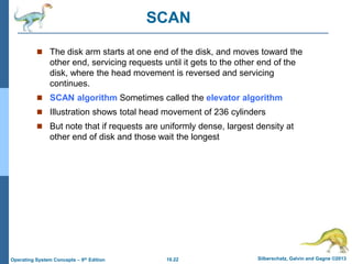 10.22 Silberschatz, Galvin and Gagne ©2013
Operating System Concepts – 9th Edition
SCAN
 The disk arm starts at one end of the disk, and moves toward the
other end, servicing requests until it gets to the other end of the
disk, where the head movement is reversed and servicing
continues.
 SCAN algorithm Sometimes called the elevator algorithm
 Illustration shows total head movement of 236 cylinders
 But note that if requests are uniformly dense, largest density at
other end of disk and those wait the longest
 