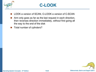 10.26 Silberschatz, Galvin and Gagne ©2013
Operating System Concepts – 9th Edition
C-LOOK
 LOOK a version of SCAN, C-LOOK a version of C-SCAN
 Arm only goes as far as the last request in each direction,
then reverses direction immediately, without first going all
the way to the end of the disk
 Total number of cylinders?
 