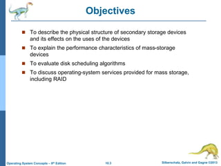 10.3 Silberschatz, Galvin and Gagne ©2013
Operating System Concepts – 9th Edition
Objectives
 To describe the physical structure of secondary storage devices
and its effects on the uses of the devices
 To explain the performance characteristics of mass-storage
devices
 To evaluate disk scheduling algorithms
 To discuss operating-system services provided for mass storage,
including RAID
 