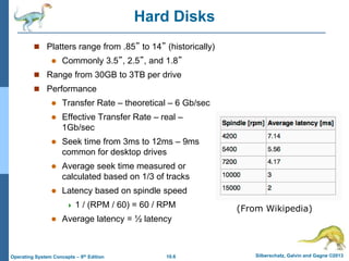 10.6 Silberschatz, Galvin and Gagne ©2013
Operating System Concepts – 9th Edition
Hard Disks
 Platters range from .85” to 14” (historically)
 Commonly 3.5”, 2.5”, and 1.8”
 Range from 30GB to 3TB per drive
 Performance
 Transfer Rate – theoretical – 6 Gb/sec
 Effective Transfer Rate – real –
1Gb/sec
 Seek time from 3ms to 12ms – 9ms
common for desktop drives
 Average seek time measured or
calculated based on 1/3 of tracks
 Latency based on spindle speed
 1 / (RPM / 60) = 60 / RPM
 Average latency = ½ latency
(From Wikipedia)
 
