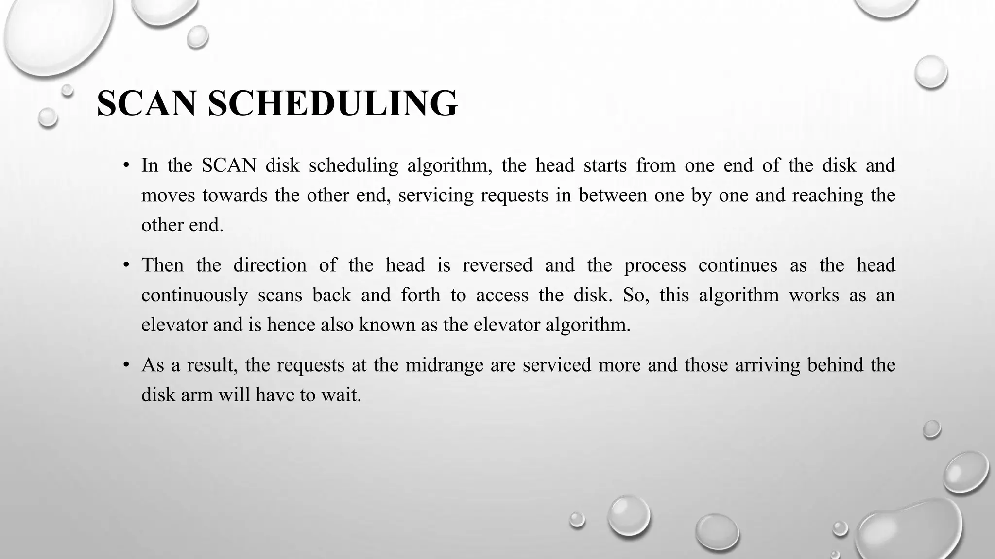 SCAN SCHEDULING
• In the SCAN disk scheduling algorithm, the head starts from one end of the disk and
moves towards the other end, servicing requests in between one by one and reaching the
other end.
• Then the direction of the head is reversed and the process continues as the head
continuously scans back and forth to access the disk. So, this algorithm works as an
elevator and is hence also known as the elevator algorithm.
• As a result, the requests at the midrange are serviced more and those arriving behind the
disk arm will have to wait.
 