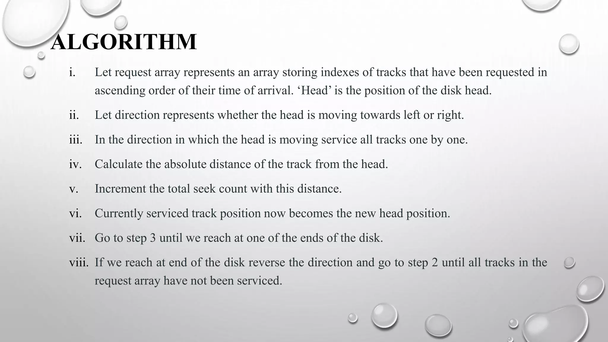 ALGORITHM
i. Let request array represents an array storing indexes of tracks that have been requested in
ascending order of their time of arrival. ‘Head’ is the position of the disk head.
ii. Let direction represents whether the head is moving towards left or right.
iii. In the direction in which the head is moving service all tracks one by one.
iv. Calculate the absolute distance of the track from the head.
v. Increment the total seek count with this distance.
vi. Currently serviced track position now becomes the new head position.
vii. Go to step 3 until we reach at one of the ends of the disk.
viii. If we reach at end of the disk reverse the direction and go to step 2 until all tracks in the
request array have not been serviced.
 