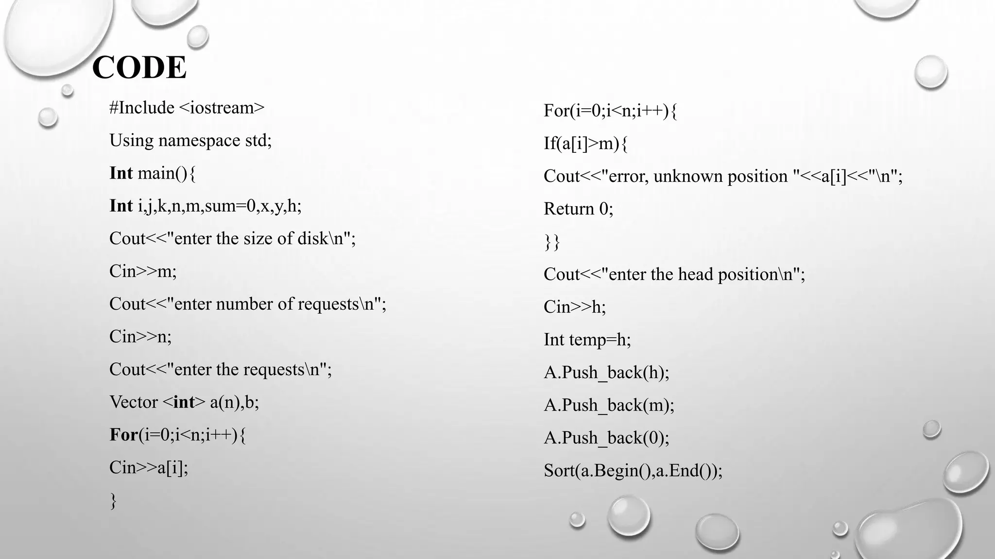 CODE
#Include <iostream>
Using namespace std;
Int main(){
Int i,j,k,n,m,sum=0,x,y,h;
Cout<<"enter the size of diskn";
Cin>>m;
Cout<<"enter number of requestsn";
Cin>>n;
Cout<<"enter the requestsn";
Vector <int> a(n),b;
For(i=0;i<n;i++){
Cin>>a[i];
}
For(i=0;i<n;i++){
If(a[i]>m){
Cout<<"error, unknown position "<<a[i]<<"n";
Return 0;
}}
Cout<<"enter the head positionn";
Cin>>h;
Int temp=h;
A.Push_back(h);
A.Push_back(m);
A.Push_back(0);
Sort(a.Begin(),a.End());
 