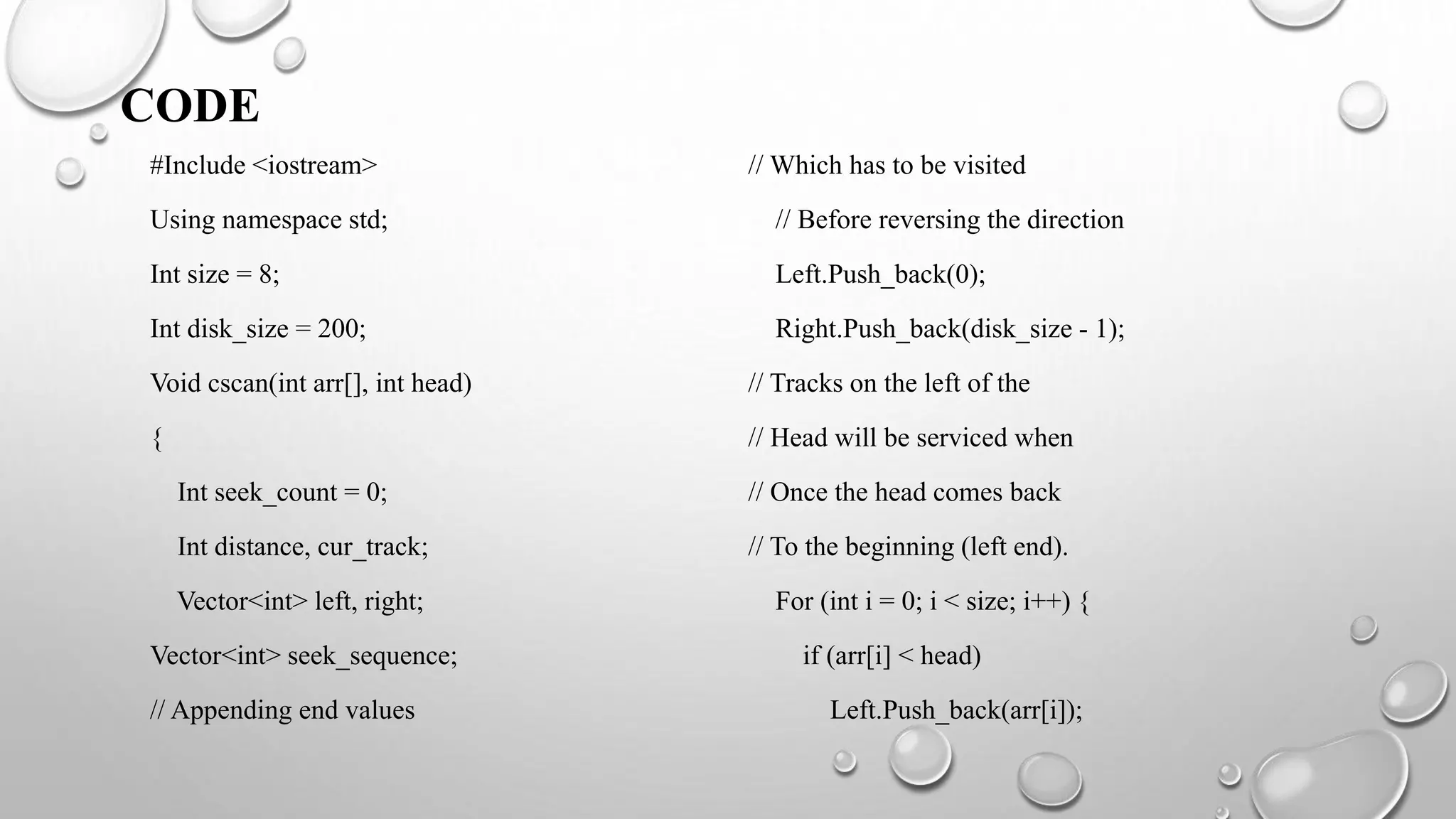 CODE
#Include <iostream>
Using namespace std;
Int size = 8;
Int disk_size = 200;
Void cscan(int arr[], int head)
{
Int seek_count = 0;
Int distance, cur_track;
Vector<int> left, right;
Vector<int> seek_sequence;
// Appending end values
// Which has to be visited
// Before reversing the direction
Left.Push_back(0);
Right.Push_back(disk_size - 1);
// Tracks on the left of the
// Head will be serviced when
// Once the head comes back
// To the beginning (left end).
For (int i = 0; i < size; i++) {
if (arr[i] < head)
Left.Push_back(arr[i]);
 