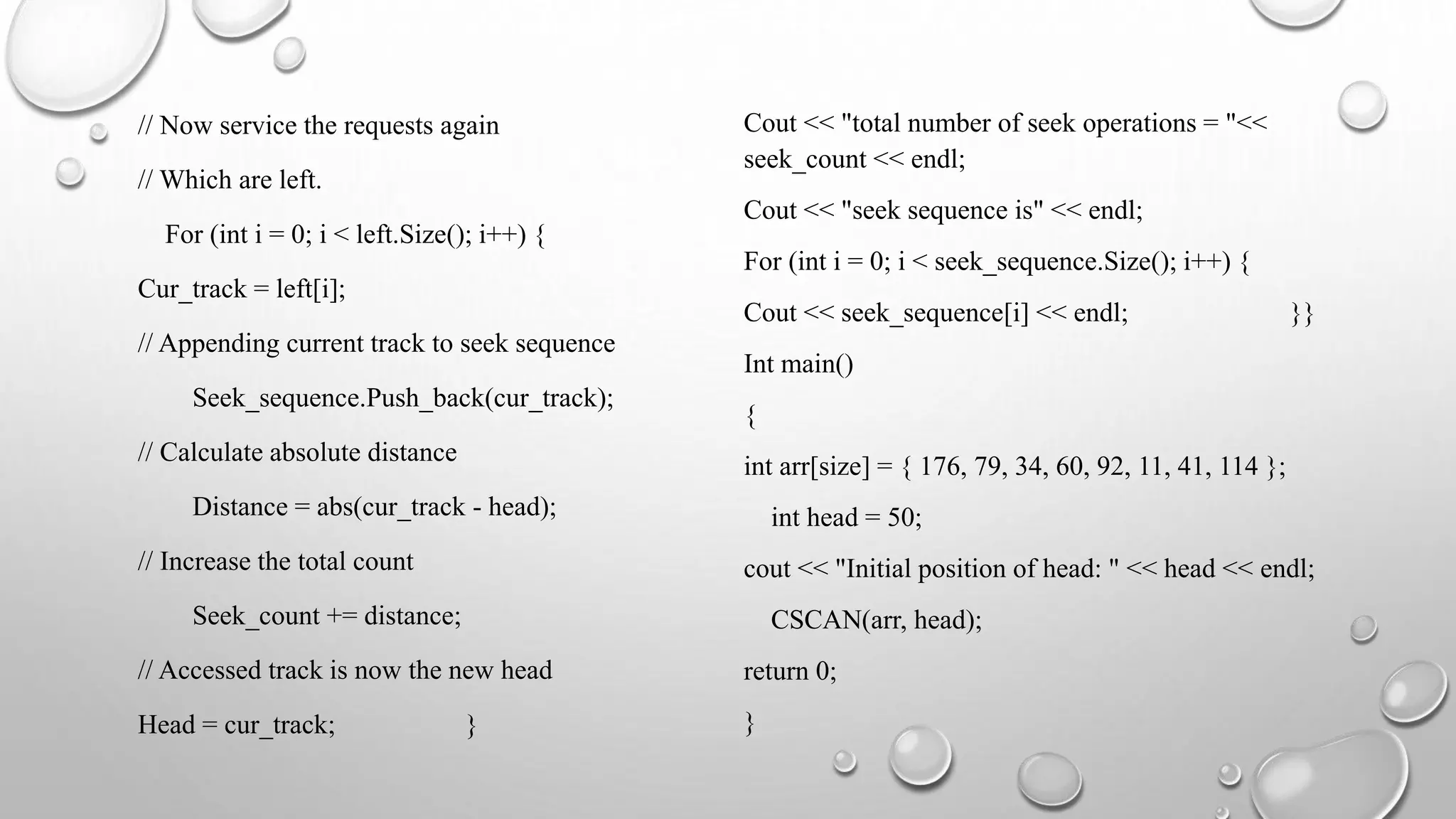 // Now service the requests again
// Which are left.
For (int i = 0; i < left.Size(); i++) {
Cur_track = left[i];
// Appending current track to seek sequence
Seek_sequence.Push_back(cur_track);
// Calculate absolute distance
Distance = abs(cur_track - head);
// Increase the total count
Seek_count += distance;
// Accessed track is now the new head
Head = cur_track; }
Cout << "total number of seek operations = "<<
seek_count << endl;
Cout << "seek sequence is" << endl;
For (int i = 0; i < seek_sequence.Size(); i++) {
Cout << seek_sequence[i] << endl; }}
Int main()
{
int arr[size] = { 176, 79, 34, 60, 92, 11, 41, 114 };
int head = 50;
cout << "Initial position of head: " << head << endl;
CSCAN(arr, head);
return 0;
}
 