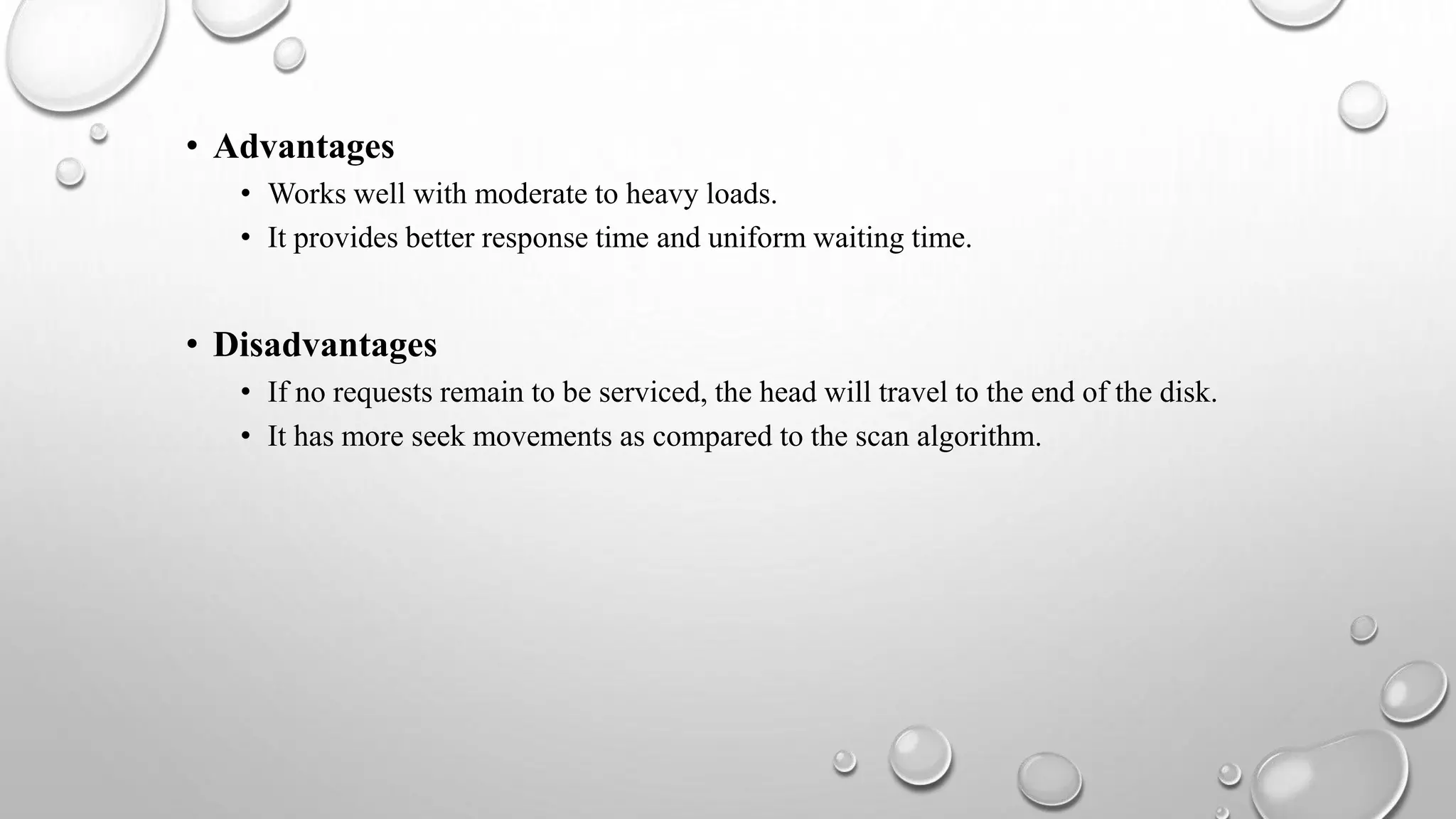 • Advantages
• Works well with moderate to heavy loads.
• It provides better response time and uniform waiting time.
• Disadvantages
• If no requests remain to be serviced, the head will travel to the end of the disk.
• It has more seek movements as compared to the scan algorithm.
 