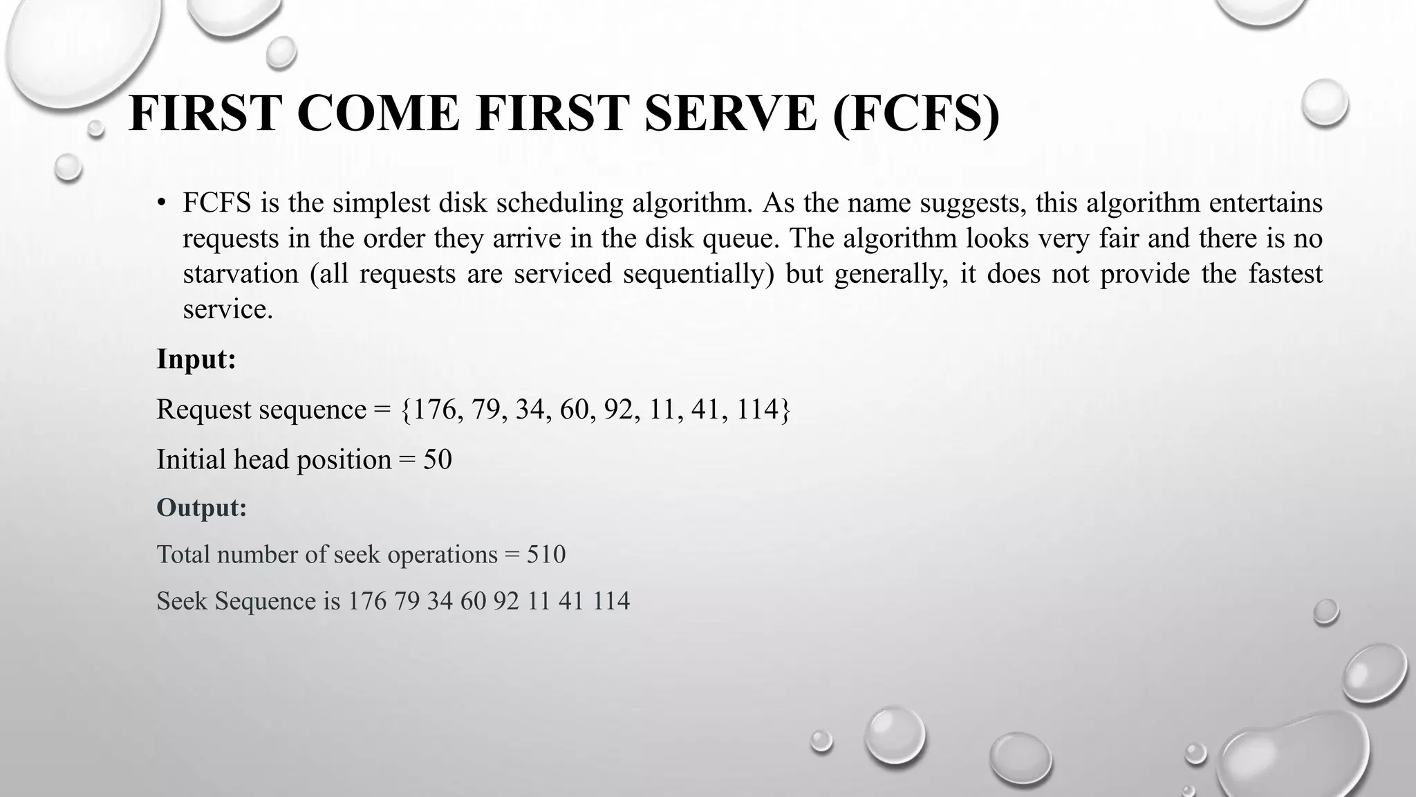 FIRST COME FIRST SERVE (FCFS)
• FCFS is the simplest disk scheduling algorithm. As the name suggests, this algorithm entertains
requests in the order they arrive in the disk queue. The algorithm looks very fair and there is no
starvation (all requests are serviced sequentially) but generally, it does not provide the fastest
service.
Input:
Request sequence = {176, 79, 34, 60, 92, 11, 41, 114}
Initial head position = 50
Output:
Total number of seek operations = 510
Seek Sequence is 176 79 34 60 92 11 41 114
 