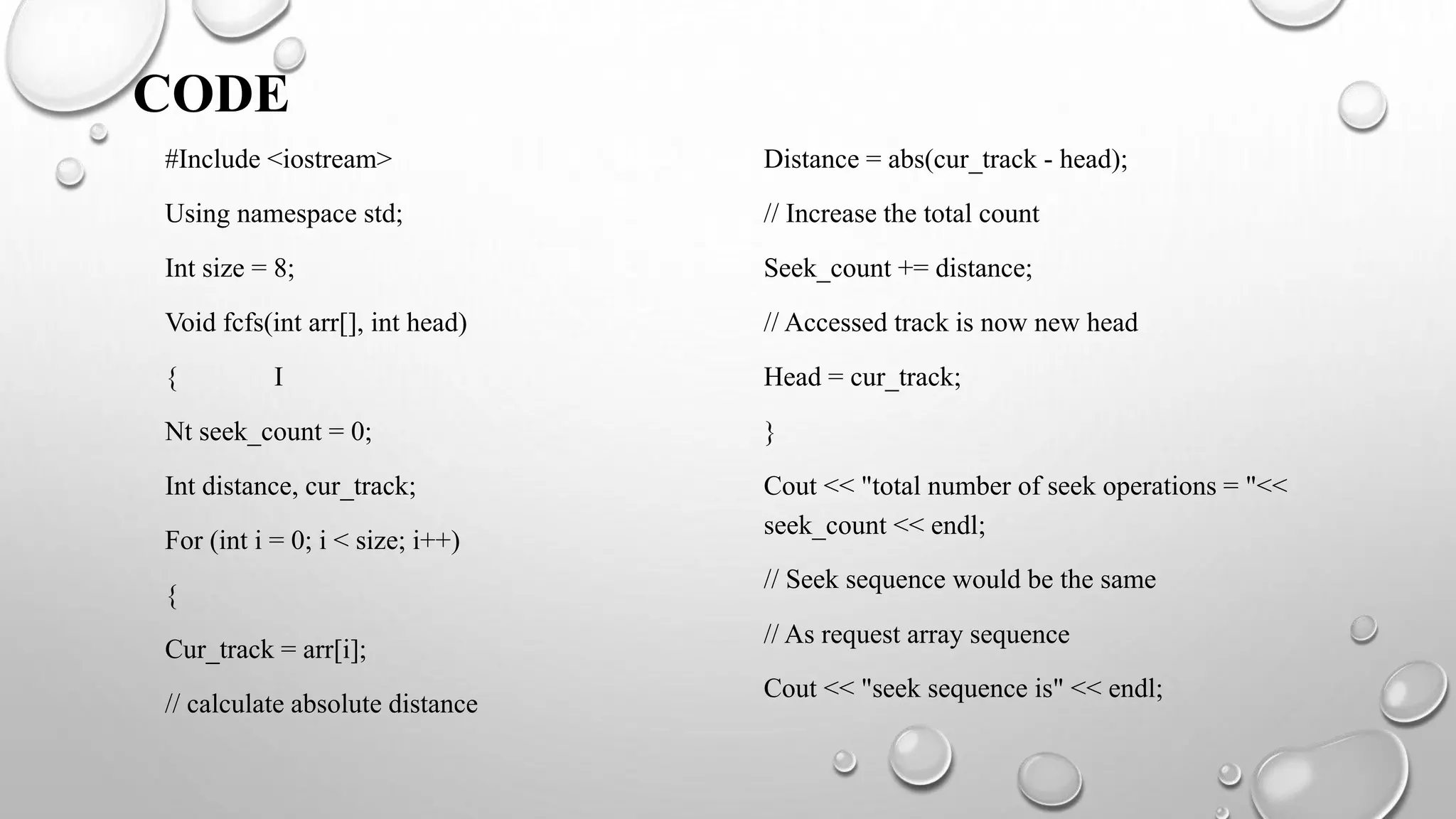 CODE
#Include <iostream>
Using namespace std;
Int size = 8;
Void fcfs(int arr[], int head)
{ I
Nt seek_count = 0;
Int distance, cur_track;
For (int i = 0; i < size; i++)
{
Cur_track = arr[i];
// calculate absolute distance
Distance = abs(cur_track - head);
// Increase the total count
Seek_count += distance;
// Accessed track is now new head
Head = cur_track;
}
Cout << "total number of seek operations = "<<
seek_count << endl;
// Seek sequence would be the same
// As request array sequence
Cout << "seek sequence is" << endl;
 