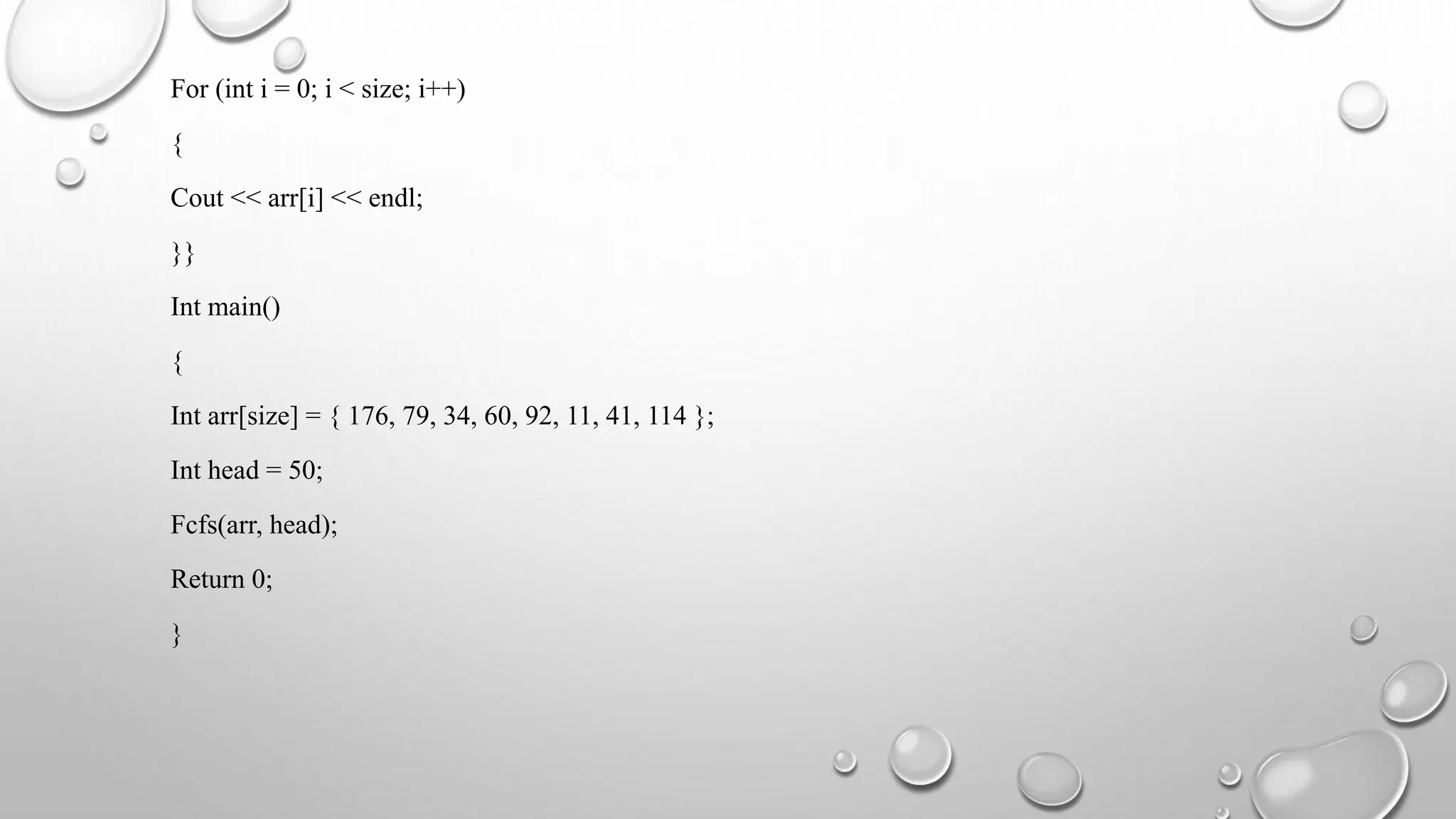 For (int i = 0; i < size; i++)
{
Cout << arr[i] << endl;
}}
Int main()
{
Int arr[size] = { 176, 79, 34, 60, 92, 11, 41, 114 };
Int head = 50;
Fcfs(arr, head);
Return 0;
}
 