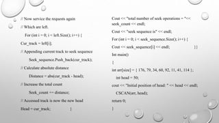 // Now service the requests again
// Which are left.
For (int i = 0; i < left.Size(); i++) {
Cur_track = left[i];
// Appending current track to seek sequence
Seek_sequence.Push_back(cur_track);
// Calculate absolute distance
Distance = abs(cur_track - head);
// Increase the total count
Seek_count += distance;
// Accessed track is now the new head
Head = cur_track; }
Cout << "total number of seek operations = "<<
seek_count << endl;
Cout << "seek sequence is" << endl;
For (int i = 0; i < seek_sequence.Size(); i++) {
Cout << seek_sequence[i] << endl; }}
Int main()
{
int arr[size] = { 176, 79, 34, 60, 92, 11, 41, 114 };
int head = 50;
cout << "Initial position of head: " << head << endl;
CSCAN(arr, head);
return 0;
}
 