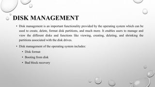 DISK MANAGEMENT
• Disk management is an important functionality provided by the operating system which can be
used to create, delete, format disk partitions, and much more. It enables users to manage and
view the different disks and functions like viewing, creating, deleting, and shrinking the
partitions associated with the disk drives.
• Disk management of the operating system includes:
• Disk format
• Booting from disk
• Bad block recovery
 