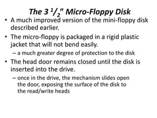 The 3 1/2 Micro-Floppy Disk
• A much improved version of the mini-floppy disk
described earlier.
• The micro-floppy is packaged in a rigid plastic
jacket that will not bend easily.
– a much greater degree of protection to the disk
• The head door remains closed until the disk is
inserted into the drive.
– once in the drive, the mechanism slides open
the door, exposing the surface of the disk to
the read/write heads
 