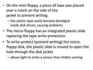 • On the mini-floppy, a piece of tape was placed
over a notch on the side of the
jacket to prevent writing.
– this plastic tape easily became dislodged
inside disk drives, causing problems
• The micro-floppy has an integrated plastic slide
replacing the tape write-protection.
• To write-protect (prevent writing) the micro-
floppy disk, the plastic slide is moved to open the
hole through the disk jacket.
– allows light to strike a sensor that inhibits writing
 