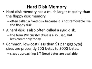 Hard Disk Memory
• Hard disk memory has a much larger capacity than
the floppy disk memory.
– often called a fixed disk because it is not removable like
the floppy disk
• A hard disk is also often called a rigid disk.
– the term Winchester drive is also used, but
less commonly today
• Common, low-cost (less than $1 per gigabyte)
sizes are presently 20G bytes to 500G bytes.
– sizes approaching 1 T (tera) bytes are available
 
