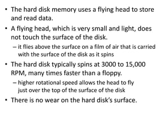 • The hard disk memory uses a flying head to store
and read data.
• A flying head, which is very small and light, does
not touch the surface of the disk.
– it flies above the surface on a film of air that is carried
with the surface of the disk as it spins
• The hard disk typically spins at 3000 to 15,000
RPM, many times faster than a floppy.
– higher rotational speed allows the head to fly
just over the top of the surface of the disk
• There is no wear on the hard disk’s surface.
 