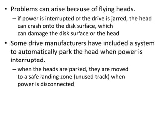 • Problems can arise because of flying heads.
– if power is interrupted or the drive is jarred, the head
can crash onto the disk surface, which
can damage the disk surface or the head
• Some drive manufacturers have included a system
to automatically park the head when power is
interrupted.
– when the heads are parked, they are moved
to a safe landing zone (unused track) when
power is disconnected
 