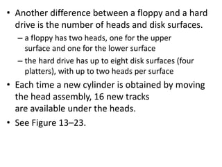 • Another difference between a floppy and a hard
drive is the number of heads and disk surfaces.
– a floppy has two heads, one for the upper
surface and one for the lower surface
– the hard drive has up to eight disk surfaces (four
platters), with up to two heads per surface
• Each time a new cylinder is obtained by moving
the head assembly, 16 new tracks
are available under the heads.
• See Figure 13–23.
 