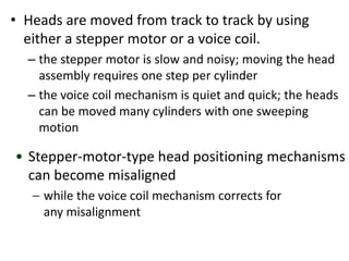 • Heads are moved from track to track by using
either a stepper motor or a voice coil.
– the stepper motor is slow and noisy; moving the head
assembly requires one step per cylinder
– the voice coil mechanism is quiet and quick; the heads
can be moved many cylinders with one sweeping
motion
• Stepper-motor-type head positioning mechanisms
can become misaligned
– while the voice coil mechanism corrects for
any misalignment
 