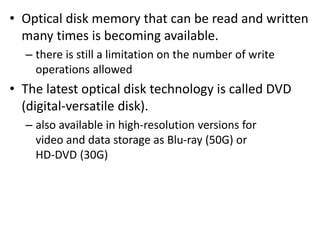 • Optical disk memory that can be read and written
many times is becoming available.
– there is still a limitation on the number of write
operations allowed
• The latest optical disk technology is called DVD
(digital-versatile disk).
– also available in high-resolution versions for
video and data storage as Blu-ray (50G) or
HD-DVD (30G)
 