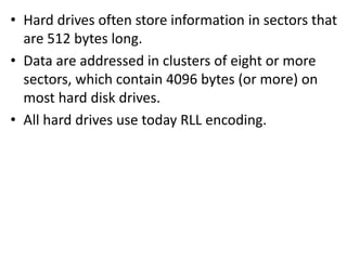 • Hard drives often store information in sectors that
are 512 bytes long.
• Data are addressed in clusters of eight or more
sectors, which contain 4096 bytes (or more) on
most hard disk drives.
• All hard drives use today RLL encoding.
 