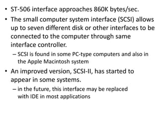 • ST-506 interface approaches 860K bytes/sec.
• The small computer system interface (SCSI) allows
up to seven different disk or other interfaces to be
connected to the computer through same
interface controller.
– SCSI is found in some PC-type computers and also in
the Apple Macintosh system
• An improved version, SCSI-II, has started to
appear in some systems.
– in the future, this interface may be replaced
with IDE in most applications
 