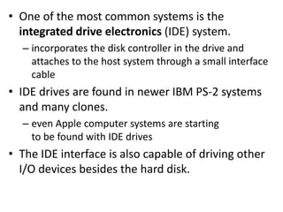 • One of the most common systems is the
integrated drive electronics (IDE) system.
– incorporates the disk controller in the drive and
attaches to the host system through a small interface
cable
• IDE drives are found in newer IBM PS-2 systems
and many clones.
– even Apple computer systems are starting
to be found with IDE drives
• The IDE interface is also capable of driving other
I/O devices besides the hard disk.
 