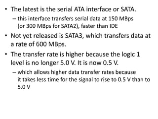• The latest is the serial ATA interface or SATA.
– this interface transfers serial data at 150 MBps
(or 300 MBps for SATA2), faster than IDE
• Not yet released is SATA3, which transfers data at
a rate of 600 MBps.
• The transfer rate is higher because the logic 1
level is no longer 5.0 V. It is now 0.5 V.
– which allows higher data transfer rates because
it takes less time for the signal to rise to 0.5 V than to
5.0 V
 