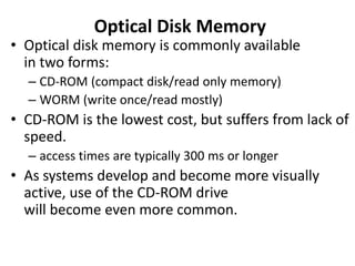 Optical Disk Memory
• Optical disk memory is commonly available
in two forms:
– CD-ROM (compact disk/read only memory)
– WORM (write once/read mostly)
• CD-ROM is the lowest cost, but suffers from lack of
speed.
– access times are typically 300 ms or longer
• As systems develop and become more visually
active, use of the CD-ROM drive
will become even more common.
 