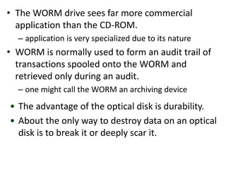 • The WORM drive sees far more commercial
application than the CD-ROM.
– application is very specialized due to its nature
• WORM is normally used to form an audit trail of
transactions spooled onto the WORM and
retrieved only during an audit.
– one might call the WORM an archiving device
• The advantage of the optical disk is durability.
• About the only way to destroy data on an optical
disk is to break it or deeply scar it.
 