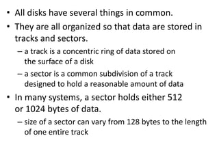 • All disks have several things in common.
• They are all organized so that data are stored in
tracks and sectors.
– a track is a concentric ring of data stored on
the surface of a disk
– a sector is a common subdivision of a track
designed to hold a reasonable amount of data
• In many systems, a sector holds either 512
or 1024 bytes of data.
– size of a sector can vary from 128 bytes to the length
of one entire track
 