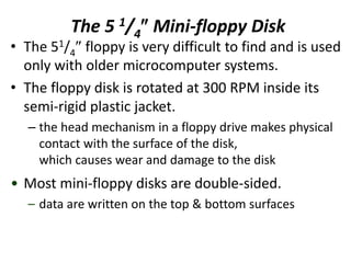 The 5 1/4 Mini-floppy Disk
• The 51/4 floppy is very difficult to find and is used
only with older microcomputer systems.
• The floppy disk is rotated at 300 RPM inside its
semi-rigid plastic jacket.
– the head mechanism in a floppy drive makes physical
contact with the surface of the disk,
which causes wear and damage to the disk
• Most mini-floppy disks are double-sided.
– data are written on the top & bottom surfaces
 