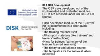 IO 4 OER Development
The OERs are developed out of the
implemented and evaluated modules.
OERs are licensed under CC BY-SA 4.0
license.
Each developed module of the “Survival
Kit” is documented in a short guide
including
•The training material itself
•All support materials (like trainees’ and
trainers’ instructions)
•Hints for trainers (summary of the
lessons learned sessions)
•The ready-to-use Moodle course
•The templates for the self-evaluation
mandalas
 