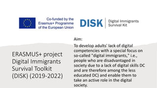 ERASMUS+ project
Digital Immigrants
Survival Toolkit
(DISK) (2019-2022)
Aim:
To develop adults' lack of digital
competencies with a special focus on
so-called "digital immigrants," i.e.,
people who are disadvantaged in
society due to a lack of digital skills DC
and are therefore among the less
educated DC) and enable them to
take an active role in the digital
society.
 
