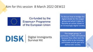 Aim for this session 8 March 2022 OEW22
To discuss how to bridge the
digital divide for this target
group and what it takes to
become an active citizen in
an increasingly digital society.
This target group, in
particular, is often left behind
because they often lack the
digital skills to be included,
participate and be part of a
democratic society.
 