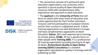 • The consortium consists of 5 partners(3 adult
education organisations, one university, and a
specialist in course quality & Open Educational
resources OER) with complementary skills,
experiences and approach to adult education.
• The applicant is the University of Porto that will
focus on adults with lower levels of education and
create opportunities for their further education,
inclusion and full participation as European Citizens
and for their survival in a digitalized world. 3 Adult
Training organisations are well distributed in Europe
and have complementary approaches to Adult
Education: Edrase, GR is well-experienced in trainings
on remote places, EFQBL, AT has a specific focus on
older people while Training 2000, IT is a professional
AE training organization providing training to all ages
of adults. Ossiannilsson Quality in Open Online
Learning (QOOL) Consultancy is a Swedish
organization specialized on quality in trainings and the
publishing as OER.
 