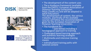 • The development of the content uses
• The e-Xcellence framework (available
from the EADTU, European Association of
Distance Teaching Universities
https://eadtu.eu and will be adapted to
Adult Education).
The development of content, the various
modules, and finally of the available
courses will follow the recommendations
given by the European Association of
Distance Teaching Universities.
• The handbook for “Flipped Adult
Education” (see below) including a
heutagogical approach to training.
• Challenged-based learning approach
and authentic learning strategies
• Multimedia and intensive training
means
• Individualized training paths with
tailored content
•
 