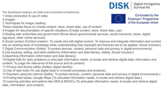 The developed modules are (title and connected competence)
1.Video production & use of video
2.Images
3.Techniques for image creating
These modules focus on Create content, store, share data, use of content
4.Images for documentation of specific situations (Create content, store, share data, use)
5.Dealing with authorities and government (Know about governmental services, social insurance, taxes, digital
signature, other online services)
6.Social contact (Content creation: To create and edit digital content, To improve and integrate information and content
into an existing body of knowledge while understanding how copyright and licences are to be applied. Social inclusion)
7.Digital Communication (Safety: To protect devices, content, personal data and privacy in digital environments)
8.Use booking, selling, and other platforms (Information and data literacy, Safety, Social inclusion)
9.Searching Information (Information and data literacy)
10.Digital help for daily problems (o articulate information needs, to locate and retrieve digital data, information and
content. To judge the relevance of the source and its content)
11.Privacy and device safety (Safety, digital identity)
12.Use of web tools (To use digital tools to innovate processes and products)
13.Payment using the internet (Safety: To protect devices, content, personal data and privacy in digital environments.)
14.Finding free books; Google Maps (To articulate information needs, to locate and retrieve digital data,)
15.Learning activities and options like OER & MOOCs (To articulate information needs, to locate and retrieve digital
data, information, and content)
 